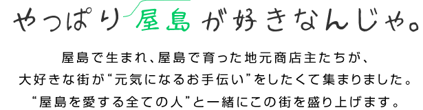 やっぱり屋島が好きなんじゃ。屋島で生まれ、屋島で育った地元商店主たちが、大好きな街が“元気になるお手伝い”をしたくて集まりました。“屋島を愛する全ての人”と一緒にこの街を盛り上げます。